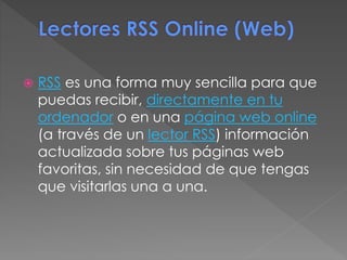  RSS es una forma muy sencilla para que
puedas recibir, directamente en tu
ordenador o en una página web online
(a través de un lector RSS) información
actualizada sobre tus páginas web
favoritas, sin necesidad de que tengas
que visitarlas una a una.
 