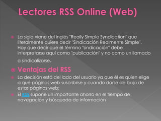  La sigla viene del inglés "Really Simple Syndication" que
literalmente quiere decir "Sindicación Realmente Simple".
Hay que decir que el término "sindicación" debe
interpretarse aquí como "publicación" y no como un llamado
a sindicalizarse.
 Ventajas del RSS
 La decisión está del lado del usuario ya que él es quien elige
a qué páginas web suscribirse y cuando darse de baja de
estas páginas web;
 El RSS supone un importante ahorro en el tiempo de
navegación y búsqueda de información
 
