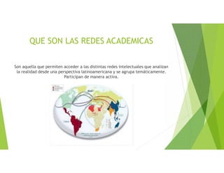 QUE SON LAS REDES ACADEMICAS
Son aquella que permiten acceder a las distintas redes intelectuales que analizan
la realidad desde una perspectiva latinoamericana y se agrupa temáticamente.
Participan de manera activa.
 