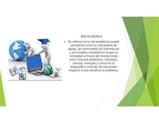 RED ACADEMICA
 En referencia la red académica puede
concebirse como un mecanismo de
apoyo, de intercambio de información
y una madeja compleja en la que se
sinergizan a través de interacciones
entre vínculos dinámicos, intereses,
fuerzas, energías y unirse en la
búsqueda o creación de soluciones
respecto a una temática o problema.
 