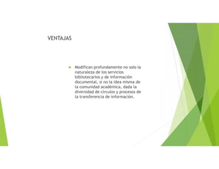 VENTAJAS
 Modifican profundamente no solo la
naturaleza de los servicios
bibliotecarios y de información
documental, si no la idea misma de
la comunidad académica, dada la
diversidad de círculos y procesos de
la transferencia de información.
 
