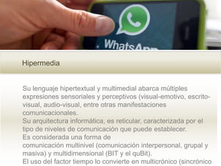 Hipermedia
Su lenguaje hipertextual y multimedial abarca múltiples
expresiones sensoriales y perceptivos (visual-emotivo, escrito-
visual, audio-visual, entre otras manifestaciones
comunicacionales.
Su arquitectura informática, es reticular, caracterizada por el
tipo de niveles de comunicación que puede establecer.
Es considerada una forma de
comunicación multinivel (comunicación interpersonal, grupal y
masiva) y multidimensional (BIT y el quBit).
El uso del factor tiempo lo convierte en multicrónico (sincrónico
 