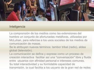 Inteligencia
La comprensión de los medios como las extensiones del
hombre un conjunto de afortunadas metáforas, utilizadas por
McLuhan, para referirse a los usos sociales de los medios de
comunicación de masas.
Se le atribuyen nuevos términos: tambor tribal (radio), aldea
global (televisión).
La comunicación se defina y exprese como un proceso de
creación interactiva facilitar así una "conversación" libre y fluida
entre usuarios con afinidad personal e intereses comunes.
Su total interactividad y su formidable capacidad de
transmisión, la cual facilita a los usuario de la gran red de redes
 