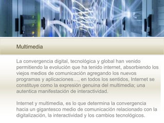 Multimedia
La convergencia digital, tecnológica y global han venido
permitiendo la evolución que ha tenido internet, absorbiendo los
viejos medios de comunicación agregando los nuevos
programas y aplicaciones…, en todos los sentidos, Internet se
constituye como la expresión genuina del multimedia; una
autentica manifestación de interactividad.
Internet y multimedia, es lo que determina la convergencia
hacia un gigantesco medio de comunicación relacionado con la
digitalización, la interactividad y los cambios tecnológicos.
 