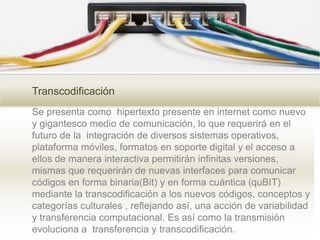 Transcodificación
Se presenta como hipertexto presente en internet como nuevo
y gigantesco medio de comunicación, lo que requerirá en el
futuro de la integración de diversos sistemas operativos,
plataforma móviles, formatos en soporte digital y el acceso a
ellos de manera interactiva permitirán infinitas versiones,
mismas que requerirán de nuevas interfaces para comunicar
códigos en forma binaria(Bit) y en forma cuántica (quBIT)
mediante la transcodificación a los nuevos códigos, conceptos y
categorías culturales , reflejando así, una acción de variabilidad
y transferencia computacional. Es así como la transmisión
evoluciona a transferencia y transcodificación.
 