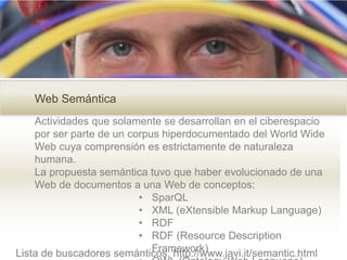 Web Semántica
Actividades que solamente se desarrollan en el ciberespacio
por ser parte de un corpus hiperdocumentado del World Wide
Web cuya comprensión es estrictamente de naturaleza
humana.
La propuesta semántica tuvo que haber evolucionado de una
Web de documentos a una Web de conceptos:
• SparQL
• XML (eXtensible Markup Language)
• RDF
• RDF (Resource Description
Framework)Lista de buscadores semánticos: http://www.javi.it/semantic.html
 