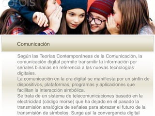 Según las Teorías Contemporáneas de la Comunicación, la
comunicación digital permite transmitir la información por
señales binarias en referencia a las nuevas tecnologías
digitales.
La comunicación en la era digital se manifiesta por un sinfín de
dispositivos, plataformas, programas y aplicaciones que
facilitan la interacción simbólica.
Se trata de un sistema de telecomunicaciones basado en la
electricidad (código morse) que ha dejado en el pasado la
transmisión analógica de señales para abrazar el futuro de la
transmisión de símbolos. Surge así la convergencia digital
Comunicación
 