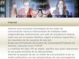 Internet es la evolución tecnológica de las redes de
comunicación hacia la interconexión de múltiples redes
independientes conformando una rede de arquitectura abierta,
cada una con su propia interface, según el entorno específico y
los requisitos de los usuarios de esa red.
Surge así el Protocolo de Control de Transmisión/Protocolo de
Internet, conocido como TCP/IP.
La realidad del siglo XXI es digital, significa que quien desconoce
la red queda excluido de la cibersociedad.
Internet ha pasado de ser un medio de comunicación a ser un
medio polifacético con las características de una convergencia
Internet
 