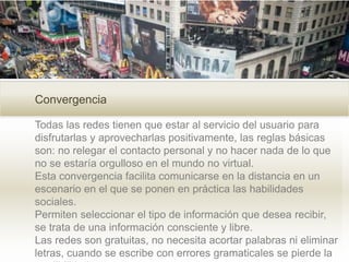 Convergencia
Todas las redes tienen que estar al servicio del usuario para
disfrutarlas y aprovecharlas positivamente, las reglas básicas
son: no relegar el contacto personal y no hacer nada de lo que
no se estaría orgulloso en el mundo no virtual.
Esta convergencia facilita comunicarse en la distancia en un
escenario en el que se ponen en práctica las habilidades
sociales.
Permiten seleccionar el tipo de información que desea recibir,
se trata de una información consciente y libre.
Las redes son gratuitas, no necesita acortar palabras ni eliminar
letras, cuando se escribe con errores gramaticales se pierde la
 