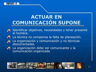 ACTUAR EN
COMUNICACIÓN SUPONE
Identificar objetivos, necesidades y tener presente
el hombre.
La técnica no compensa la falta de planeación.
La organización y comunicación y no técnicas
desconectadas.
La organización debe ser comunicante y la
comunicación organizada.




                                                      27
 