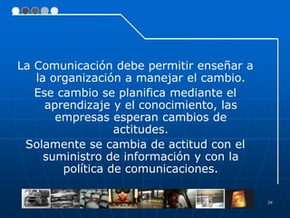 La Comunicación debe permitir enseñar a
   la organización a manejar el cambio.
   Ese cambio se planifica mediante el
     aprendizaje y el conocimiento, las
       empresas esperan cambios de
                  actitudes.
 Solamente se cambia de actitud con el
     suministro de información y con la
        política de comunicaciones.

                                          34
 