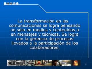 La transformación en las
comunicaciones se logra pensando
 no sólo en medios y contenidos o
 en mensajes y técnicas. Se logra
    con la gerencia de procesos
 llevados a la participación de los
           colaboradores.


                                      35
 