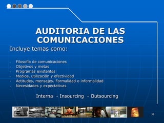 AUDITORIA DE LAS
              COMUNICACIONES
Incluye temas como:

-   Filosofía de comunicaciones
-   Objetivos y metas
-   Programas existentes
-   Medios, utilización y efectividad
-   Actitudes, mensajes. Formalidad o informalidad
-   Necesidades y expectativas

              Interna - Insourcing - Outsourcing


                                                     38
 