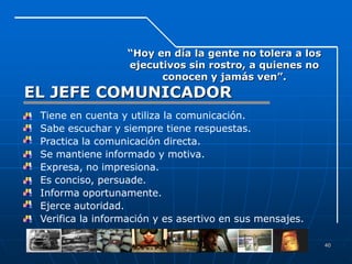 “Hoy en día la gente no tolera a los
                     ejecutivos sin rostro, a quienes no
                           conocen y jamás ven”.
EL JEFE COMUNICADOR
•   Tiene en cuenta y utiliza la comunicación.
•   Sabe escuchar y siempre tiene respuestas.
•   Practica la comunicación directa.
•   Se mantiene informado y motiva.
•   Expresa, no impresiona.
•   Es conciso, persuade.
•   Informa oportunamente.
•   Ejerce autoridad.
•   Verifica la información y es asertivo en sus mensajes.

                                                             40
 