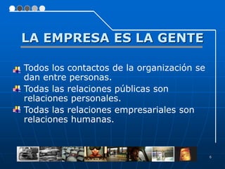 LA EMPRESA ES LA GENTE

   Todos los contactos de la organización se
    dan entre personas.
   Todas las relaciones públicas son
    relaciones personales.
   Todas las relaciones empresariales son
    relaciones humanas.



                                                6
 