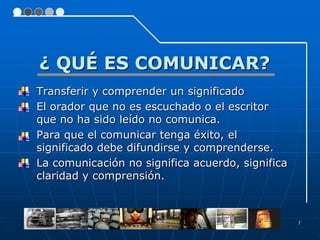 ¿ QUÉ ES COMUNICAR?
Transferir y comprender un significado
El orador que no es escuchado o el escritor
que no ha sido leído no comunica.
Para que el comunicar tenga éxito, el
significado debe difundirse y comprenderse.
La comunicación no significa acuerdo, significa
claridad y comprensión.



                                                  7
 