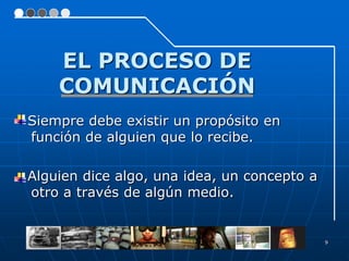 EL PROCESO DE
    COMUNICACIÓN
Siempre debe existir un propósito en
función de alguien que lo recibe.

Alguien dice algo, una idea, un concepto a
otro a través de algún medio.


                                             9
 