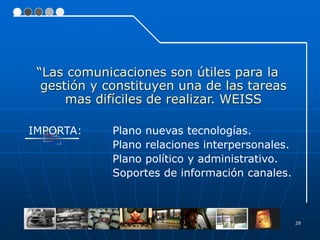 28
“Las comunicaciones son útiles para la
gestión y constituyen una de las tareas
mas difíciles de realizar. WEISS
IMPORTA: Plano nuevas tecnologías.
Plano relaciones interpersonales.
Plano político y administrativo.
Soportes de información canales.
 