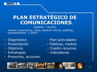 33
PLAN ESTRATÉGICO DE
COMUNICACIONES.
(Gestión – Acción)
Valores corporativos, retos, factores críticos, políticas,
procedimientos y DOFA.
- Diagnóstico - Plan actividades
- Presentación - Públicos, medios
- Objetivos - Cuadro recursos
- Estrategias - Indicadores
- Proyectos, acciones
 