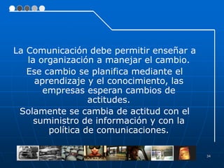 34
La Comunicación debe permitir enseñar a
la organización a manejar el cambio.
Ese cambio se planifica mediante el
aprendizaje y el conocimiento, las
empresas esperan cambios de
actitudes.
Solamente se cambia de actitud con el
suministro de información y con la
política de comunicaciones.
 