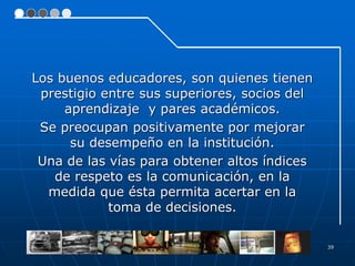 39
Los buenos educadores, son quienes tienen
prestigio entre sus superiores, socios del
aprendizaje y pares académicos.
Se preocupan positivamente por mejorar
su desempeño en la institución.
Una de las vías para obtener altos índices
de respeto es la comunicación, en la
medida que ésta permita acertar en la
toma de decisiones.
 