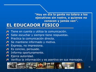 40
“Hoy en día la gente no tolera a los
ejecutivos sin rostro, a quienes no
conocen y jamás ven”.
EL EDUCADOR FISICO
• Tiene en cuenta y utiliza la comunicación.
• Sabe escuchar y siempre tiene respuestas.
• Practica la comunicación directa.
• Se mantiene informado y motiva.
• Expresa, no impresiona.
• Es conciso, persuade.
• Informa oportunamente.
• Ejerce autoridad.
• Verifica la información y es asertivo en sus mensajes.
 