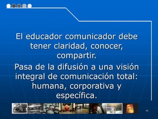 41
El educador comunicador debe
tener claridad, conocer,
compartir.
Pasa de la difusión a una visión
integral de comunicación total:
humana, corporativa y
específica.
 