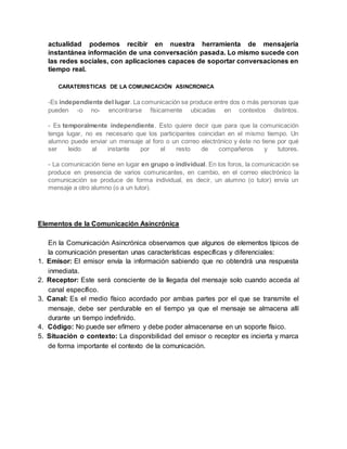 actualidad podemos recibir en nuestra herramienta de mensajería
instantánea información de una conversación pasada. Lo mismo sucede con
las redes sociales, con aplicaciones capaces de soportar conversaciones en
tiempo real.
CARATERISTICAS DE LA COMUNICACIÓN ASINCRONICA
-Es independiente del lugar. La comunicación se produce entre dos o más personas que
pueden -o no- encontrarse físicamente ubicadas en contextos distintos.
- Es temporalmente independiente. Esto quiere decir que para que la comunicación
tenga lugar, no es necesario que los participantes coincidan en el mismo tiempo. Un
alumno puede enviar un mensaje al foro o un correo electrónico y éste no tiene por qué
ser leido al instante por el resto de compañeros y tutores.
- La comunicación tiene en lugar en grupo o individual. En los foros, la comunicación se
produce en presencia de varios comunicantes, en cambio, en el correo electrónico la
comunicación se produce de forma individual, es decir, un alumno (o tutor) envía un
mensaje a otro alumno (o a un tutor).
Elementos de la Comunicación Asincrónica
En la Comunicación Asincrónica observamos que algunos de elementos típicos de
la comunicación presentan unas características específicas y diferenciales:
1. Emisor: El emisor envía la información sabiendo que no obtendrá una respuesta
inmediata.
2. Receptor: Este será consciente de la llegada del mensaje solo cuando acceda al
canal específico.
3. Canal: Es el medio físico acordado por ambas partes por el que se transmite el
mensaje, debe ser perdurable en el tiempo ya que el mensaje se almacena allí
durante un tiempo indefinido.
4. Código: No puede ser efímero y debe poder almacenarse en un soporte físico.
5. Situación o contexto: La disponibilidad del emisor o receptor es incierta y marca
de forma importante el contexto de la comunicación.
 