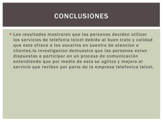  Los resultados mostraron que las personas deciden utilizar
los servicios de telefonia telcel debido al buen trato y calidad
que esta ofrece a los usuarios en suentro de atencion a
clientes.la investigacion demuestra que las personas estan
dispuestas a participar en un proceso de comunicación
entendiendo que por medio de esta se agiliza y mejora el
servicio que reciben por parte de la empresa telefonica telcel.
CONCLUSIONES
 