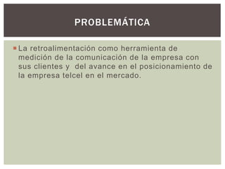  La retroalimentación como herramienta de
medición de la comunicación de la empresa con
sus clientes y del avance en el posicionamiento de
la empresa telcel en el mercado.
PROBLEMÁTICA
 