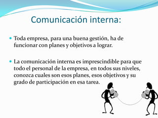 Comunicación interna:Toda empresa, para una buena gestión, ha de funcionar con planes y objetivos a lograr. La comunicación interna es imprescindible para que todo el personal de la empresa, en todos sus niveles, conozca cuales son esos planes, esos objetivos y su grado de participación en esa tarea.