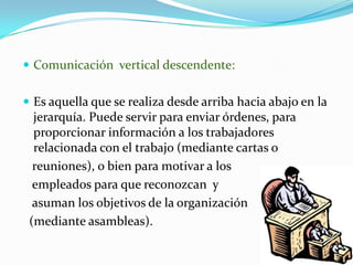 Comunicación  vertical descendente: Es aquella que se realiza desde arriba hacia abajo en la jerarquía. Puede servir para enviar órdenes, para proporcionar información a los trabajadores relacionada con el trabajo (mediante cartas o    reuniones), o bien para motivar a los    empleados para que reconozcan  y    asuman los objetivos de la organización  (mediante asambleas). 