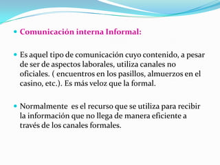 Comunicación interna Informal: Es aquel tipo de comunicación cuyo contenido, a pesar de ser de aspectos laborales, utiliza canales no oficiales. ( encuentros en los pasillos, almuerzos en el casino, etc.). Es más veloz que la formal. Normalmente  es el recurso que se utiliza para recibir la información que no llega de manera eficiente a través de los canales formales. 