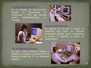 TELECONFERENCIAS Es aquella en la cual un grupo de personas que viven en diversas localidades pueden enviar comentarios al emisor y; además, a todos los participantes. TELECOMUNICACIONES Es decir, varias personas realizan o efectúan un trabajo o una parte de el a través de redes de TI´s en diferentes lugares CORREO ELECTRÓNICO Es un sistema de comunicación basado en Tecnologías de Información ( TI´s), que permite enviar instantáneamente un mensaje 