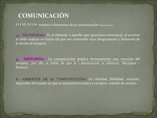 COMUNICACIÓN ELEMENTOS;  existen 6 elementos de la comunicación  (Reyes Ponce). 4.-  CONTENIDO;   Es el mensaje o aquello que queremos comunicar, el proceso se debe realizar en forma tal que ese contenido vaya íntegramente y fielmente de la fuente al receptor. 5.-  RESPUESTA;   La comunicación implica forzosamente una reacción del receptor, por ello se habla de que la comunicación es bilateral. (Receptor – Emisor) 6.- AMBIENTE DE LA COMUNICACIÓN;  La claridad, fidelidad, reacción, dependen del estado en que se encuentren emisor y receptor. (estado de ánimo). 