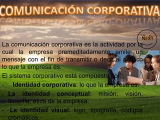 La comunicación corporativa es la actividad por la
cual la empresa premeditadamente emite un
mensaje con el fin de transmitir o decir al público
lo que la empresa es.
El sistema corporativo está compuesto por:
- Identidad corporativa: lo que la empresa es.
- La identidad conceptual: misión, visión,
filosofía, ética de la empresa.
- La identidad visual: logo, tipografía, códigos
cromáticos.
 