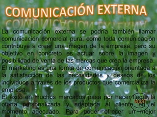 La comunicación externa se podría también llamar
comunicación comercial pura, como toda comunicación
contribuye a crear una imagen de la empresa, pero su
objetivo en concreto es actuar sobre la imagen y
posibilidad de venta de las marcas que crea la empresa.
El marketing es una forma de comunicación orientada a
la satisfacción de las necesidades y deseos de los
individuos a través de los productos que comercializa la
empresa.
El éxito en muchos mercados pasa por hacer llegar la
oferta personalizada y adaptada al cliente en el
momento adecuado. Para poder ofrecer un mejor
 