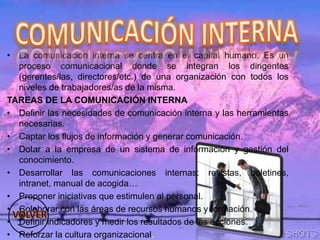 • La comunicación interna se centra en el capital humano. Es un
proceso comunicacional donde se integran los dirigentes
(gerentes/las, directores/etc.) de una organización con todos los
niveles de trabajadores/as de la misma.
TAREAS DE LA COMUNICACIÓN INTERNA
• Definir las necesidades de comunicación interna y las herramientas
necesarias.
• Captar los flujos de información y generar comunicación.
• Dotar a la empresa de un sistema de información y gestión del
conocimiento.
• Desarrollar las comunicaciones internas: revistas, boletines,
intranet, manual de acogida…
• Proponer iniciativas que estimulen al personal.
• Colaborar con las áreas de recursos humanos y formación.
• Definir indicadores y medir los resultados de las acciones.
• Reforzar la cultura organizacional.
 