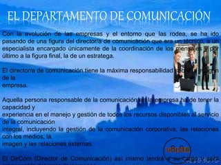 EL DEPARTAMENTO DE COMUNICACIÓN
Con la evolución de las empresas y el entorno que las rodea, se ha ido
pasando de una figura del director/a de comunicación que era un técnico, a un
especialista encargado únicamente de la coordinación de los mensajes y por
último a la figura final, la de un estratega.
El director/a de comunicación tiene la máxima responsabilidad sobre la imagen
de la
empresa.
Aquella persona responsable de la comunicación en la empresa ha de tener la
capacidad y
experiencia en el manejo y gestión de todos los recursos disponibles al servicio
de la comunicación
integral, incluyendo la gestión de la comunicación corporativa, las relaciones
con los medios, la
imagen y las relaciones externas.
El DirCom (Director de Comunicación) así mismo tendrá a su cargo y será
 