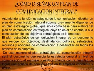 ¿CÓMO DISEÑAR UN PLAN DE
COMUNICACIÓN INTEGRAL?
Asumiendo la función estratégica de la comunicación, diseñar un
plan de comunicación integral supone previamente disponer de
un plan estratégico global, que sirva como base para elaborar el
plan de comunicación estratégica, cuyo fin es el de contribuir a la
consecución de los objetivos estratégicos de la empresa.
El plan estratégico de comunicación integral es un documento
que recoge los objetivos, destinatarios, políticas, estrategias,
recursos y acciones de comunicación a desarrollar en todos los
ámbitos de la empresa.
De esta manera el plan estratégico de comunicación integral
será el documento que recoja la estrategia general a nivel de
comunicación, el mensaje y estilo a difundir con la finalidad de
lograr una política de comunicación en la empresa coherente y
eficaz.
 
