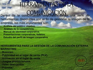 Dentro de la comunicación corporativa existe una serie de
herramientas disponibles con el fin de gestionar la imagen de la
empresa, las más importantes son:
- Análisis del público objetivo.
- Análisis de la competencia.
- Manual de identidad corporativa.
- Presentaciones corporativas, folletos.
- Estudio del perfil de imagen corporativa.
HERRAMIENTAS PARA LA GESTIÓN DE LA COMUNICACIÓN EXTERNA
MARKETING
- Buzoneo.
- Publicidad en el lugar de venta (PLV).
- Animación en el lugar de venta.
- Juegos promocionales.
- Vales descuentos.
- Premios.
 