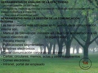 HERRAMIENTAS DE ANÁLISIS DE LA EFECTIVIDAD
- La investigación de mercados.
- Medición de medios: audiencia (número de individuos que contactan con un
medio),Cobertura e impactos
- Test para accesibilidad web.
HERRAMIENTAS PARA LA GESTIÓN DE LA COMUNICACIÓN
INTERNA
Las herramientas más utilizadas en la gestión de la comunicación
interna son:
- Manual de bienvenida: consiste en crear una ambientación a un
nuevo miembro en la organización.
- Revista interna
- Publicaciones segmentadas
- Boletines electrónicos
- Canal comunicación corporativo o intranet
- Cartas, circulares, memos, actas y otros documentos
- Correo electrónico
- Intranet, portal del empleado
 
