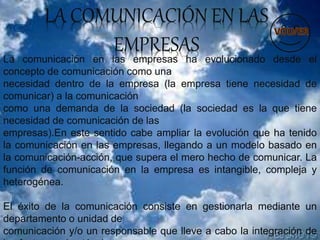 LA COMUNICACIÓN EN LAS
EMPRESAS
La comunicación en las empresas ha evolucionado desde el
concepto de comunicación como una
necesidad dentro de la empresa (la empresa tiene necesidad de
comunicar) a la comunicación
como una demanda de la sociedad (la sociedad es la que tiene
necesidad de comunicación de las
empresas).En este sentido cabe ampliar la evolución que ha tenido
la comunicación en las empresas, llegando a un modelo basado en
la comunicación-acción, que supera el mero hecho de comunicar. La
función de comunicación en la empresa es intangible, compleja y
heterogénea.
El éxito de la comunicación consiste en gestionarla mediante un
departamento o unidad de
comunicación y/o un responsable que lleve a cabo la integración de
 