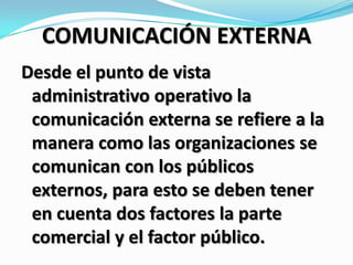 COMUNICACIÓN EXTERNA
Desde el punto de vista
administrativo operativo la
comunicación externa se refiere a la
manera como las organizaciones se
comunican con los públicos
externos, para esto se deben tener
en cuenta dos factores la parte
comercial y el factor público.
 