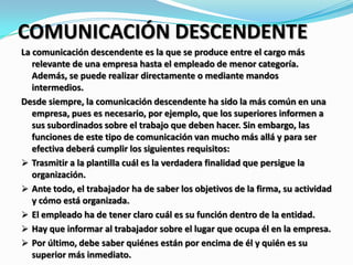 COMUNICACIÓN DESCENDENTE
La comunicación descendente es la que se produce entre el cargo más
relevante de una empresa hasta el empleado de menor categoría.
Además, se puede realizar directamente o mediante mandos
intermedios.
Desde siempre, la comunicación descendente ha sido la más común en una
empresa, pues es necesario, por ejemplo, que los superiores informen a
sus subordinados sobre el trabajo que deben hacer. Sin embargo, las
funciones de este tipo de comunicación van mucho más allá y para ser
efectiva deberá cumplir los siguientes requisitos:
 Trasmitir a la plantilla cuál es la verdadera finalidad que persigue la
organización.
 Ante todo, el trabajador ha de saber los objetivos de la firma, su actividad
y cómo está organizada.
 El empleado ha de tener claro cuál es su función dentro de la entidad.
 Hay que informar al trabajador sobre el lugar que ocupa él en la empresa.
 Por último, debe saber quiénes están por encima de él y quién es su
superior más inmediato.
 