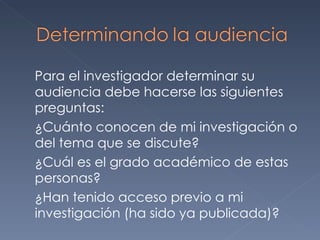 Para el investigador determinar su audiencia debe hacerse las siguientes preguntas: ¿Cuánto conocen de mi investigación o del tema que se discute? ¿Cuál es el grado académico de estas personas? ¿Han tenido acceso previo a mi investigación (ha sido ya publicada)? 