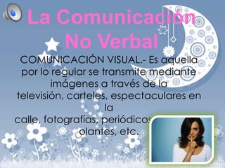 La Comunicación
No Verbal
COMUNICACIÓN VISUAL.- Es aquella
por lo regular se transmite mediante
imágenes a través de la
televisión, carteles, espectaculares en
la
calle, fotografías, periódicos, revistas, v
olantes, etc.

 