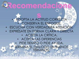 Recomendacione
s CORRECTA
• ADOPTA LA ACTITUD

• CONSERVA EL ENFOQUE.
• ESCUCHA CON VERDADERA ATENCIÓN.
• EXPRÉSATE EN FORMA CLARA Y DIRECTA
• ACEPTA LA CRÍTICA.
• ACEPTA LAS DIFERENCIAS
• PIDE TIEMPO O PIDE AYUDA.
• TERMINA EL DIÁLOGO EN BUENOS
TÉRMINOS,

 