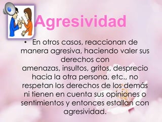 Agresividad
• En otros casos, reaccionan de
manera agresiva, haciendo valer sus
derechos con
amenazas, insultos, gritos, desprecio
hacia la otra persona, etc., no
respetan los derechos de los demás
ni tienen en cuenta sus opiniones o
sentimientos y entonces estallan con
agresividad.

 