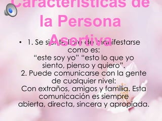 Características de
la Persona
• 1. Se siente libre de manifestarse
Asertiva
como es:
“este soy yo” “esto lo que yo
siento, pienso y quiero”.
2. Puede comunicarse con la gente
de cualquier nivel:
Con extraños, amigos y familia. Esta
comunicación es siempre
abierta, directa, sincera y apropiada.

 